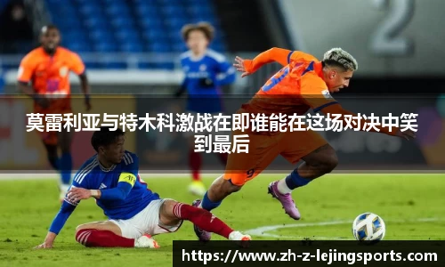 莫雷利亚与特木科激战在即谁能在这场对决中笑到最后